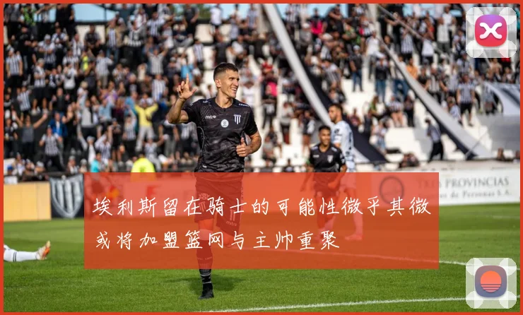 埃利斯留在骑士的可能性微乎其微或将加盟篮网与主帅重聚
