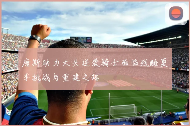 唐斯助力大头逆袭骑士面临残酷夏季挑战与重建之路