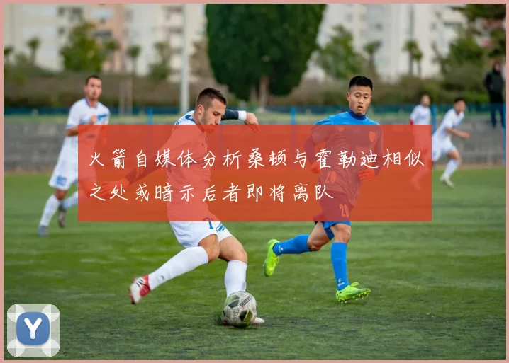 火箭自媒体分析桑顿与霍勒迪相似之处或暗示后者即将离队