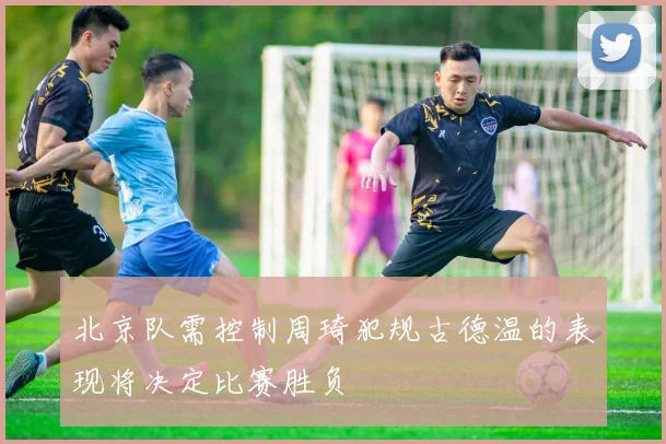 北京队需控制周琦犯规古德温的表现将决定比赛胜负