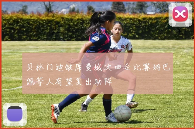 贝林门迪缺席曼城次回合比赛姆巴佩等人有望复出助阵