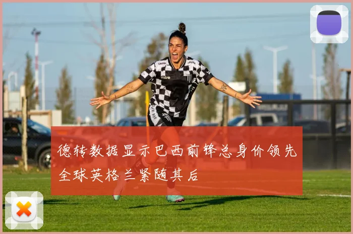 德转数据显示巴西前锋总身价领先全球英格兰紧随其后
