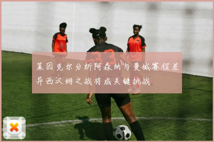 莱因克尔分析阿森纳与曼城赛程差异西汉姆之战将成关键挑战