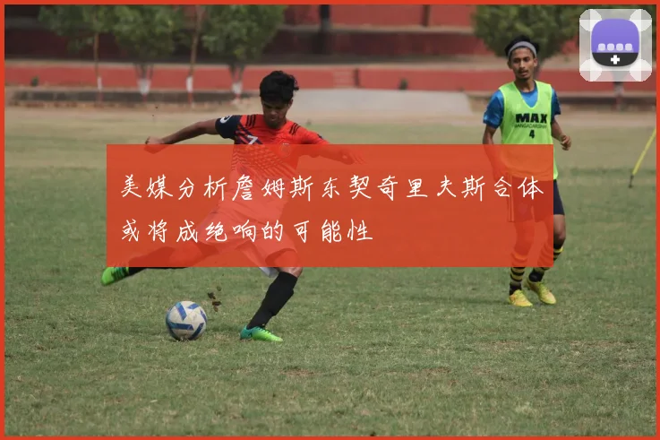 美媒分析詹姆斯东契奇里夫斯合体或将成绝响的可能性
