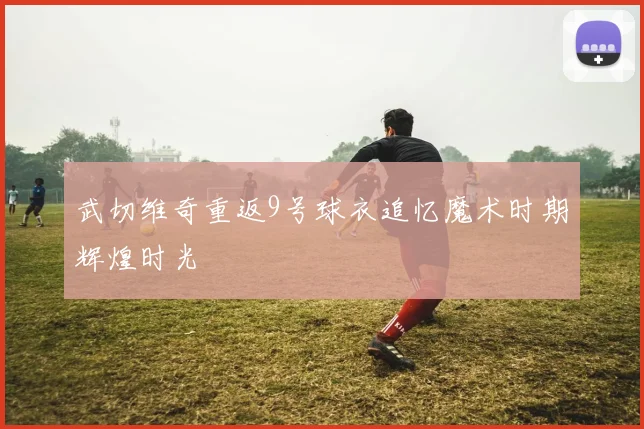 武切维奇重返9号球衣追忆魔术时期辉煌时光