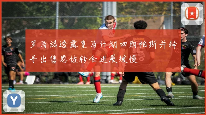 罗马诺透露皇马计划回购帕斯并转手出售恩佐转会进展缓慢