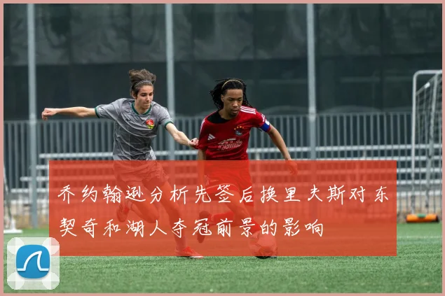 乔约翰逊分析先签后换里夫斯对东契奇和湖人夺冠前景的影响