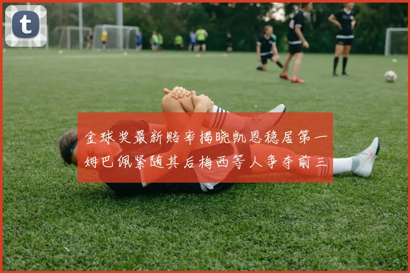 金球奖最新赔率揭晓凯恩稳居第一姆巴佩紧随其后梅西等人争夺前三名