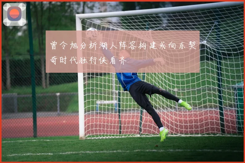 曾令旭分析湖人阵容构建或向东契奇时代独行侠看齐