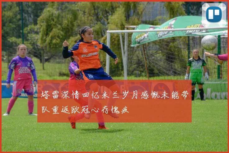 塔雷深情回忆米兰岁月感慨未能带队重返欧冠心存愧疚
