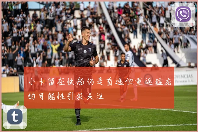 小卡留在快船仍是首选但重返猛龙的可能性引发关注