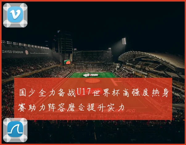 国少全力备战U17世界杯高强度热身赛助力阵容磨合提升实力