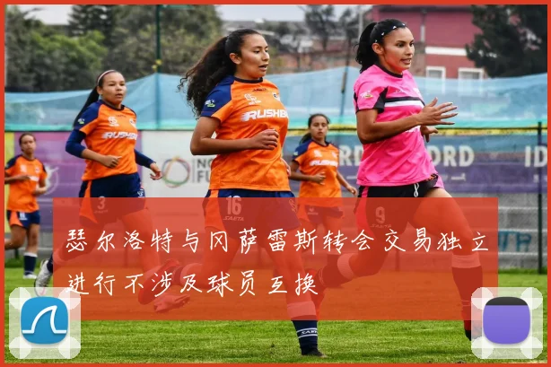 瑟尔洛特与冈萨雷斯转会交易独立进行不涉及球员互换