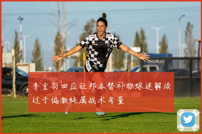 李金羽回应让邦本替补称球迷解读过于偏激纯属战术考量