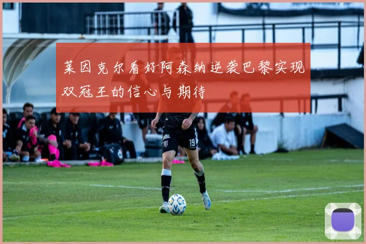 莱因克尔看好阿森纳逆袭巴黎实现双冠王的信心与期待