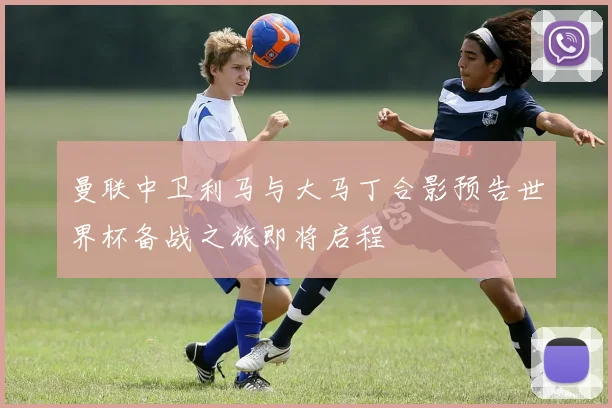 曼联中卫利马与大马丁合影预告世界杯备战之旅即将启程