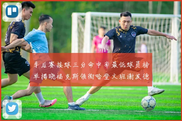 季后赛接球三分命中率最低球员榜单揭晓福克斯领衔哈登文班谢泼德紧随其后