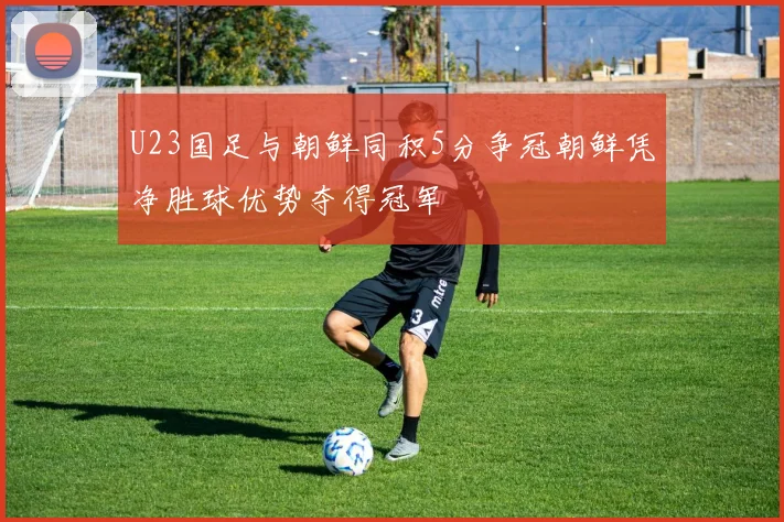 U23国足与朝鲜同积5分争冠朝鲜凭净胜球优势夺得冠军