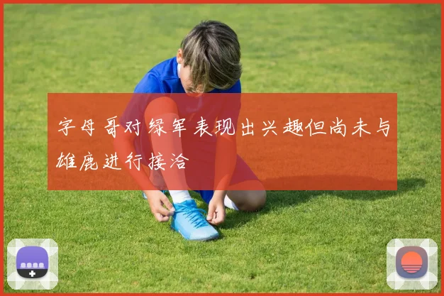 字母哥对绿军表现出兴趣但尚未与雄鹿进行接洽