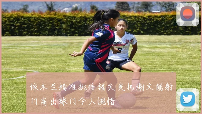 依木兰精准挑传错失良机谢文能射门高出球门令人惋惜