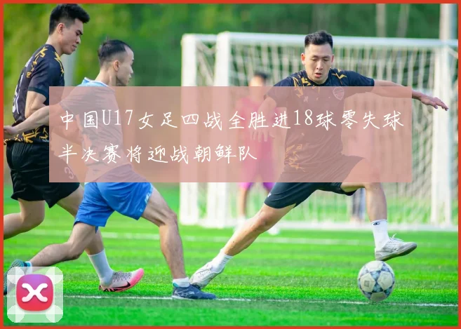 中国U17女足四战全胜进18球零失球半决赛将迎战朝鲜队