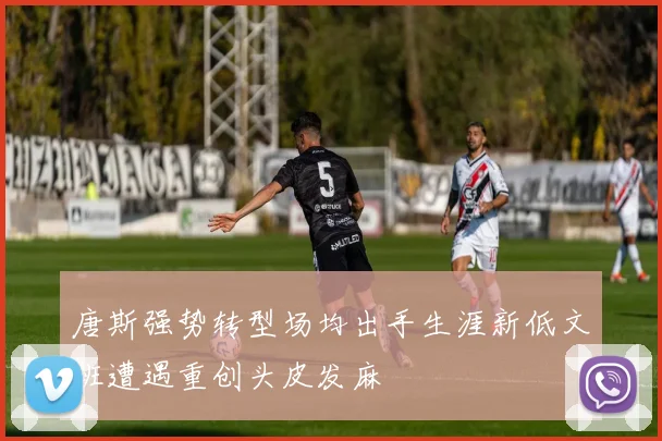唐斯强势转型场均出手生涯新低文班遭遇重创头皮发麻